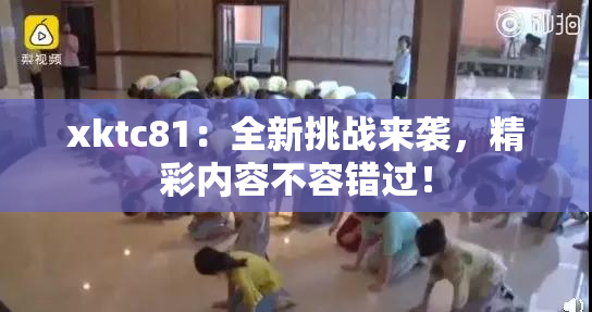 xktc81：全新挑战来袭，精彩内容不容错过！