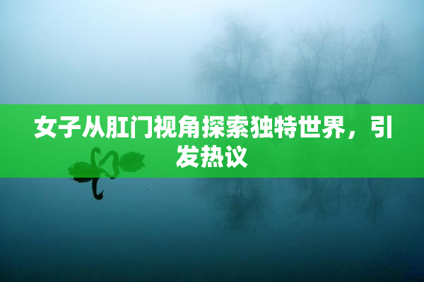 女子从肛门视角探索独特世界，引发热议
