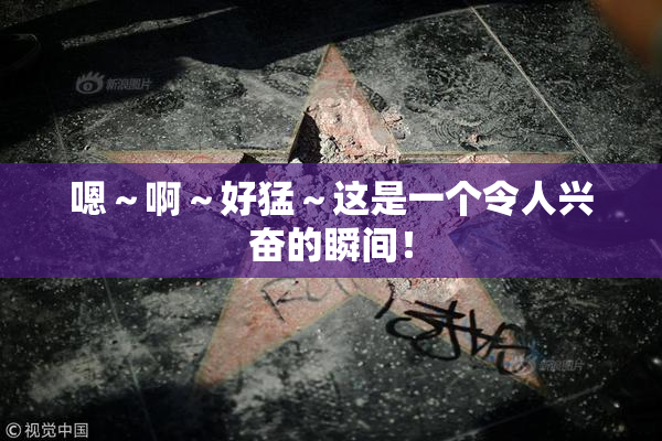 嗯～啊～好猛～这是一个令人兴奋的瞬间！