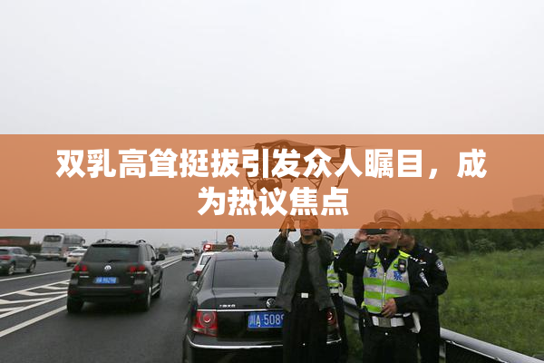 双乳高耸挺拔引发众人瞩目，成为热议焦点