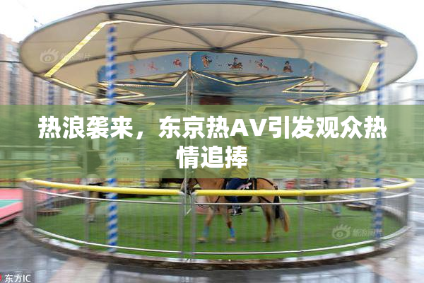 热浪袭来，东京热AV引发观众热情追捧