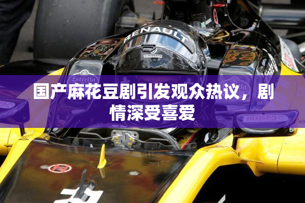 国产麻花豆剧引发观众热议，剧情深受喜爱