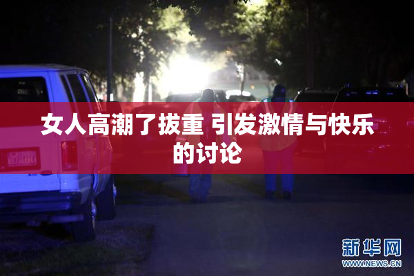 女人高潮了拔重 引发激情与快乐的讨论
