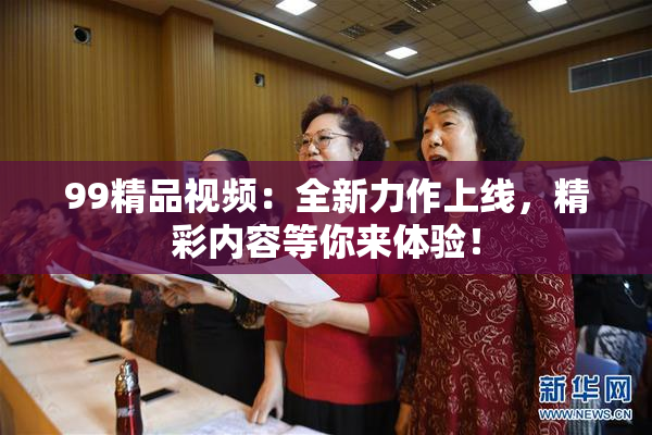 99精品视频：全新力作上线，精彩内容等你来体验！