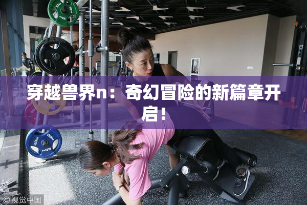 穿越兽界n：奇幻冒险的新篇章开启！