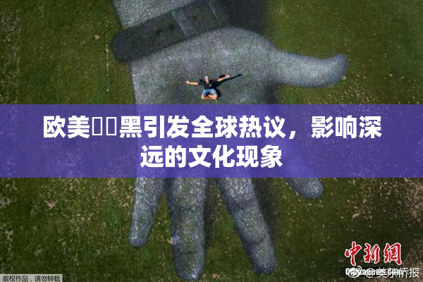 欧美❌‌黑引发全球热议，影响深远的文化现象