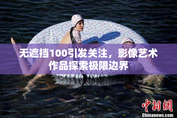无遮挡100引发关注，影像艺术作品探索极限边界