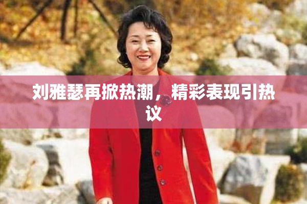 刘雅瑟再掀热潮，精彩表现引热议