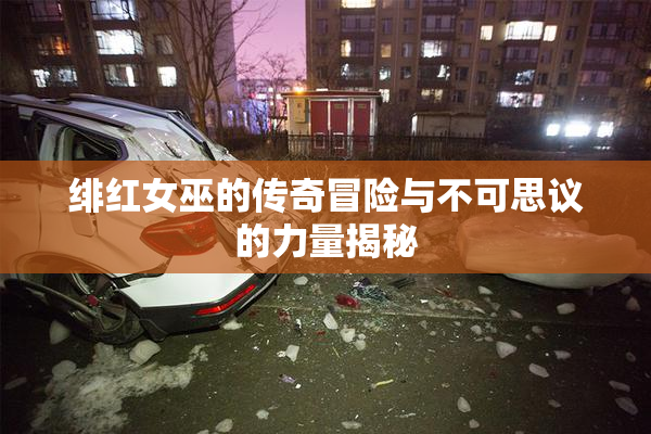 绯红女巫的传奇冒险与不可思议的力量揭秘