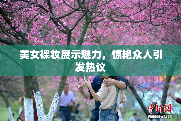 美女裸妆展示魅力，惊艳众人引发热议