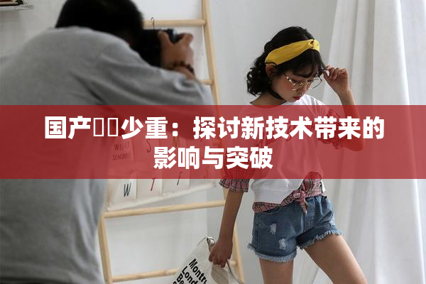 国产❌‌少重：探讨新技术带来的影响与突破