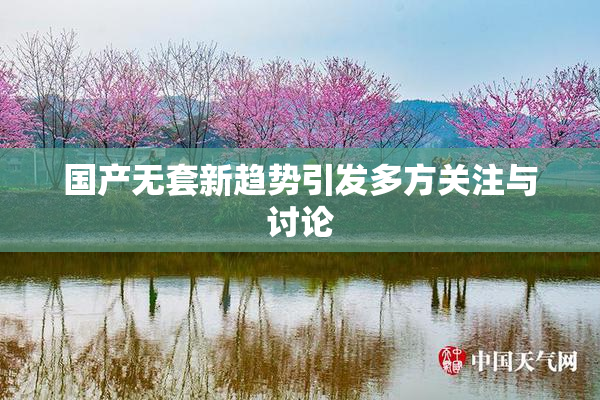 国产无套新趋势引发多方关注与讨论