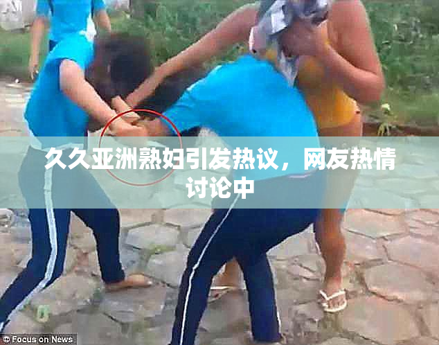 久久亚洲熟妇引发热议，网友热情讨论中