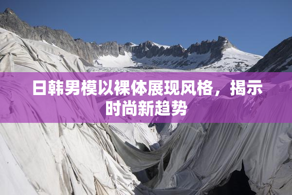 日韩男模以裸体展现风格，揭示时尚新趋势