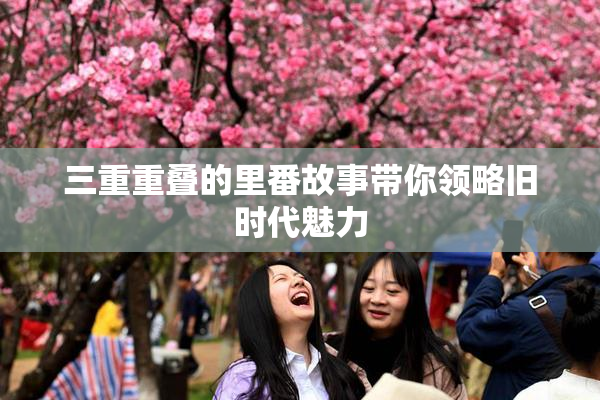 三重重叠的里番故事带你领略旧时代魅力