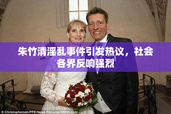 朱竹清淫乱事件引发热议，社会各界反响强烈