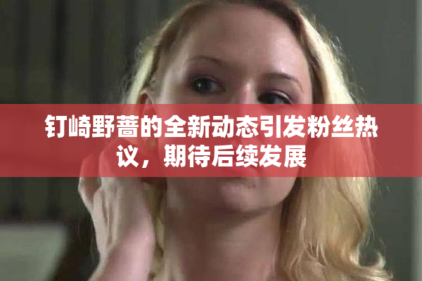 钉崎野蔷的全新动态引发粉丝热议，期待后续发展