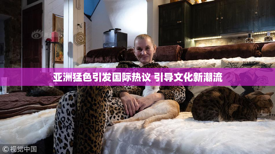 亚洲猛色引发国际热议 引导文化新潮流