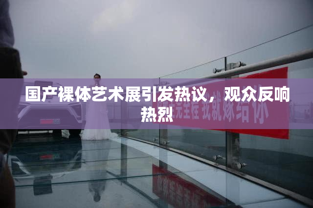 国产裸体艺术展引发热议，观众反响热烈