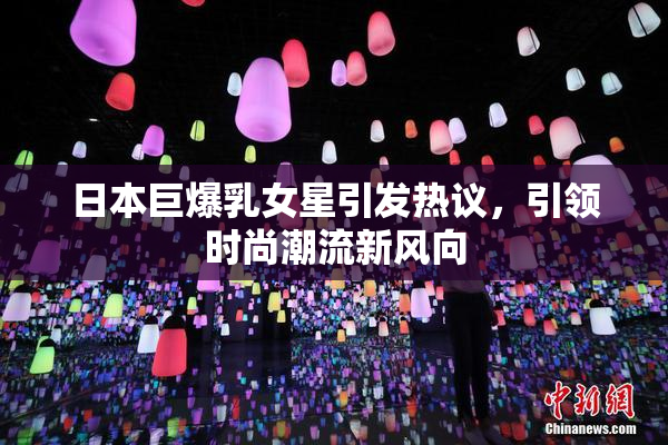 日本巨爆乳女星引发热议，引领时尚潮流新风向