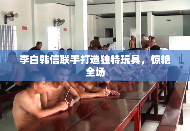 李白韩信联手打造独特玩具，惊艳全场