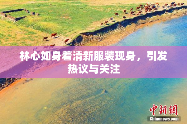 林心如身着清新服装现身，引发热议与关注