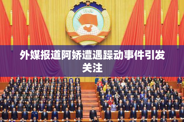 外媒报道阿娇遭遇躁动事件引发关注