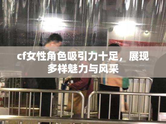cf女性角色吸引力十足，展现多样魅力与风采