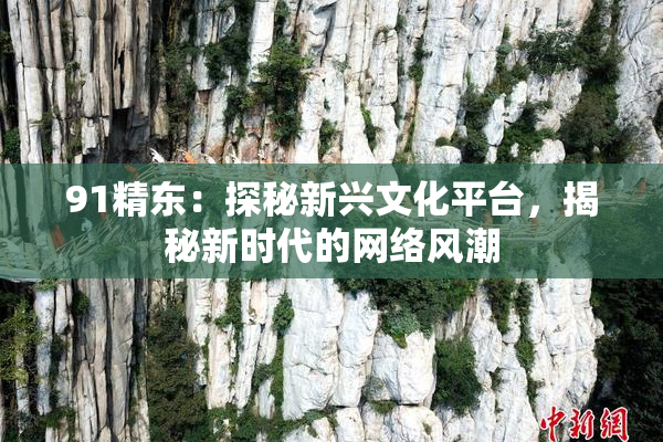 91精东：探秘新兴文化平台，揭秘新时代的网络风潮