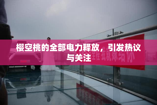 樱空桃的全部电力释放，引发热议与关注