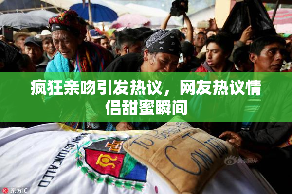 疯狂亲吻引发热议，网友热议情侣甜蜜瞬间