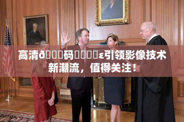 高清🈚码❌‌❌‌ε引领影像技术新潮流，值得关注！