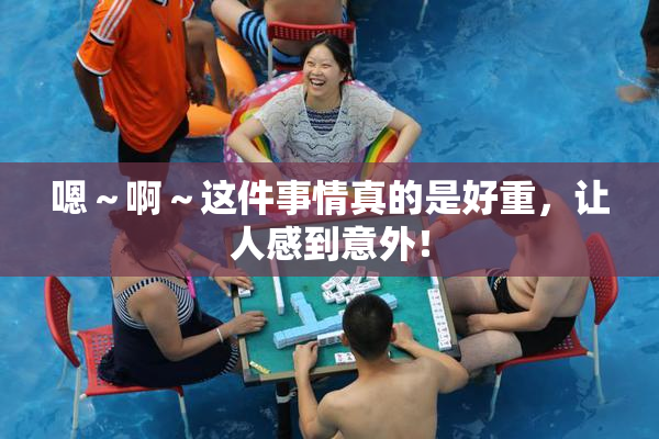 嗯～啊～这件事情真的是好重，让人感到意外！