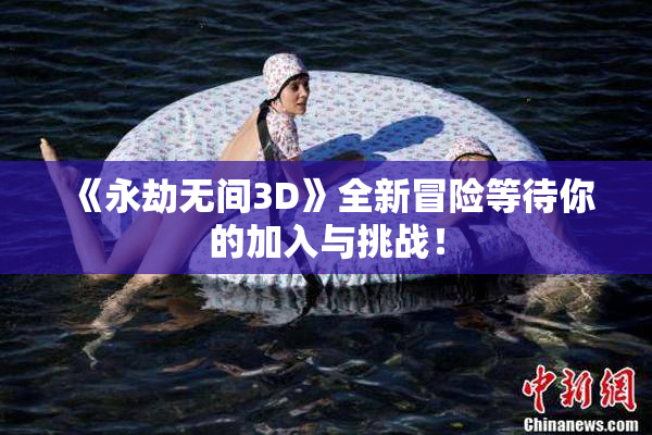 《永劫无间3D》全新冒险等待你的加入与挑战！
