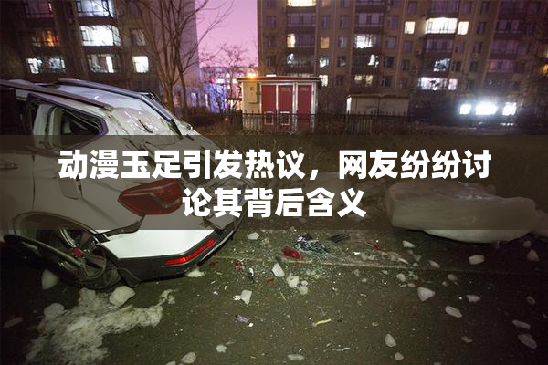 动漫玉足引发热议，网友纷纷讨论其背后含义