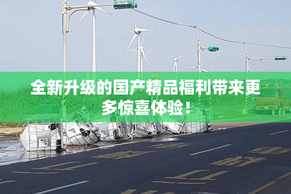 全新升级的国产精品福利带来更多惊喜体验！
