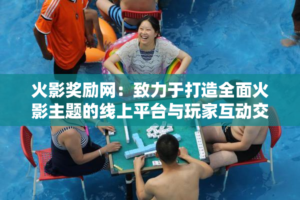 火影奖励网：致力于打造全面火影主题的线上平台与玩家互动交流