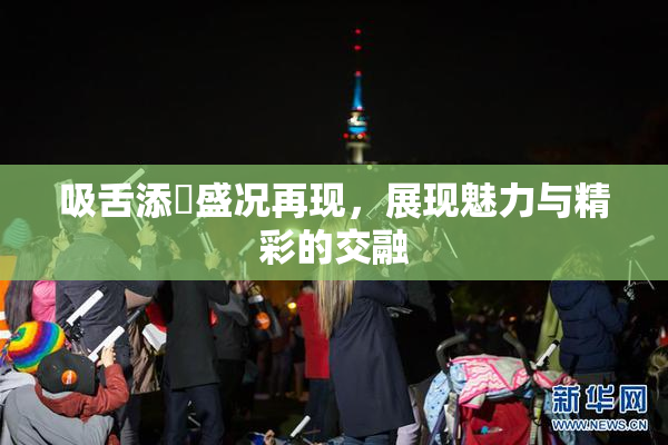吸舌添泬盛况再现，展现魅力与精彩的交融