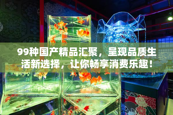99种国产精品汇聚，呈现品质生活新选择，让你畅享消费乐趣！