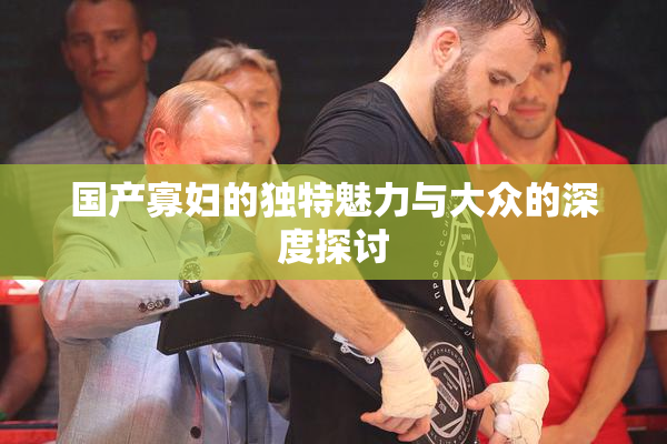 国产寡妇的独特魅力与大众的深度探讨