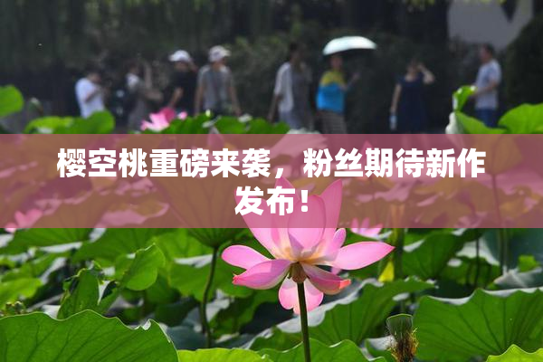 樱空桃重磅来袭，粉丝期待新作发布！