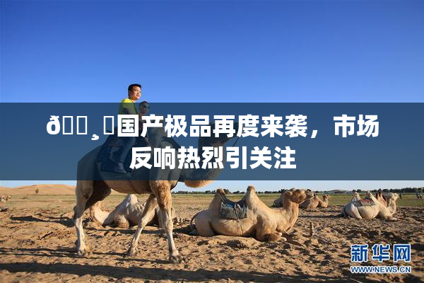 🌸‌国产极品再度来袭，市场反响热烈引关注