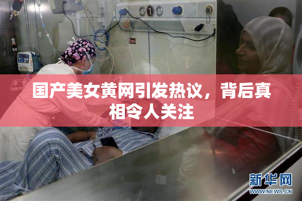 国产美女黄网引发热议，背后真相令人关注