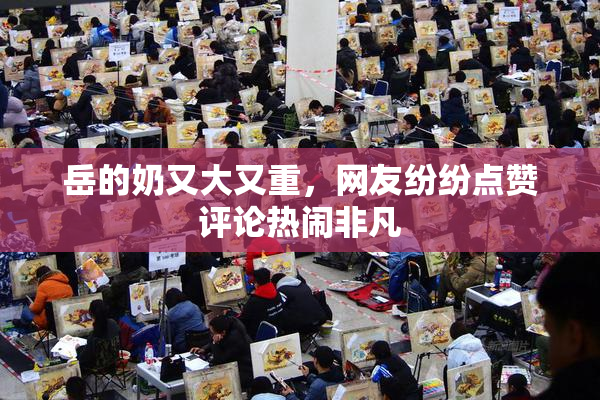 岳的奶又大又重，网友纷纷点赞评论热闹非凡