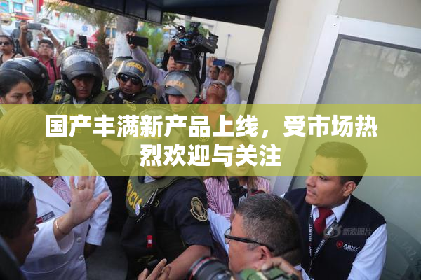 国产丰满新产品上线，受市场热烈欢迎与关注