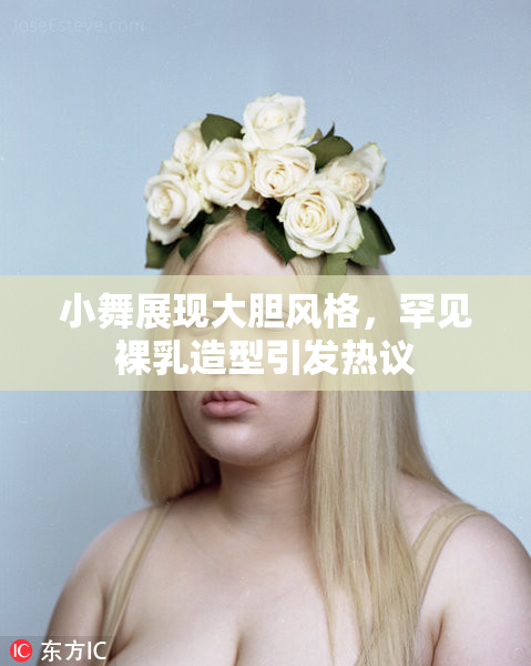 小舞展现大胆风格，罕见裸乳造型引发热议