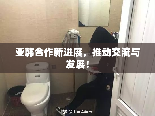 亚韩合作新进展，推动交流与发展！