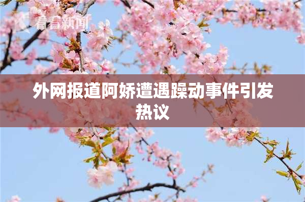 外网报道阿娇遭遇躁动事件引发热议
