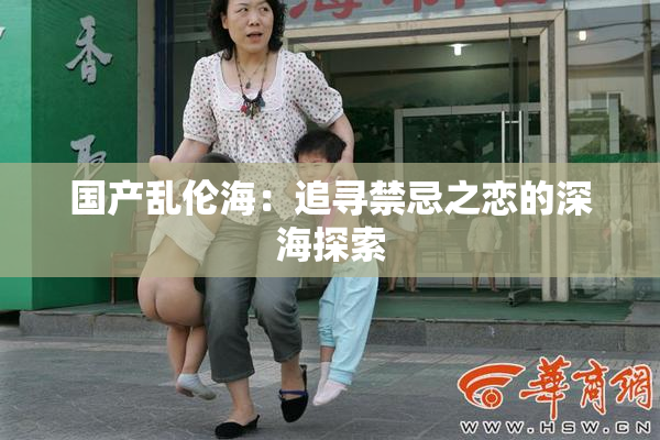 国产乱伦海：追寻禁忌之恋的深海探索