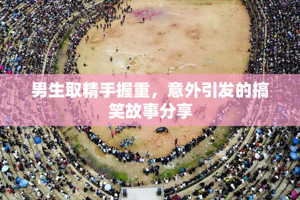 男生取精手握重，意外引发的搞笑故事分享